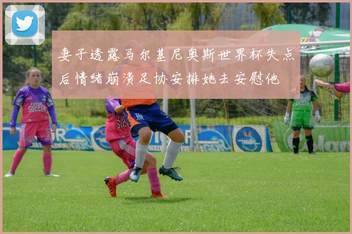 妻子透露马尔基尼奥斯世界杯失点后情绪崩溃足协安排她去安慰他