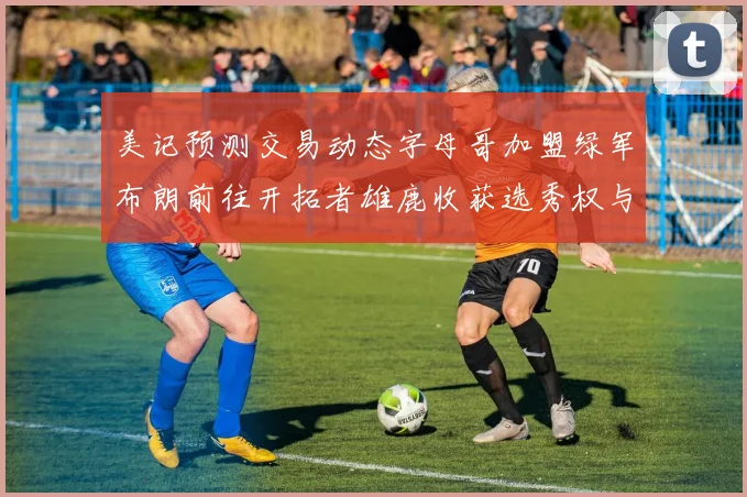 美记预测交易动态字母哥加盟绿军布朗前往开拓者雄鹿收获选秀权与年轻球员