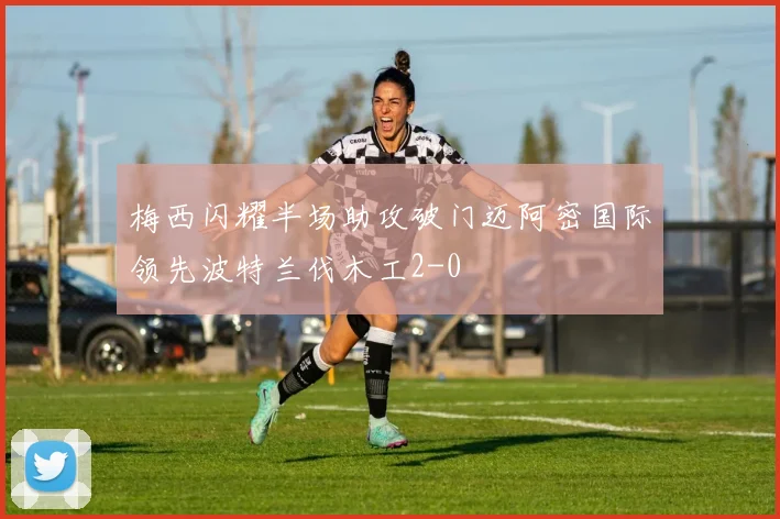 梅西闪耀半场助攻破门迈阿密国际领先波特兰伐木工2-0