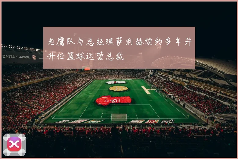 老鹰队与总经理萨利赫续约多年并升任篮球运营总裁