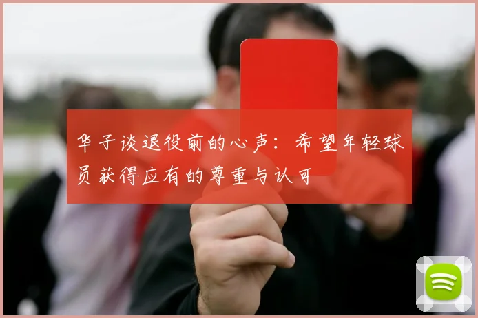 华子谈退役前的心声：希望年轻球员获得应有的尊重与认可