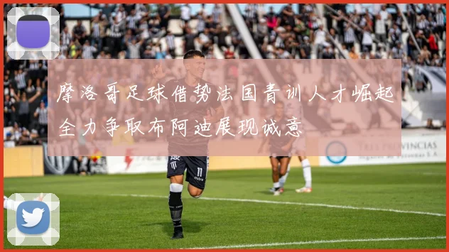 摩洛哥足球借势法国青训人才崛起全力争取布阿迪展现诚意