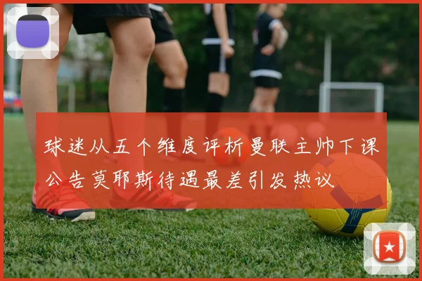 球迷从五个维度评析曼联主帅下课公告莫耶斯待遇最差引发热议