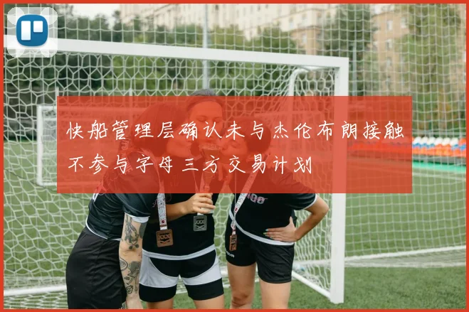 快船管理层确认未与杰伦布朗接触不参与字母三方交易计划