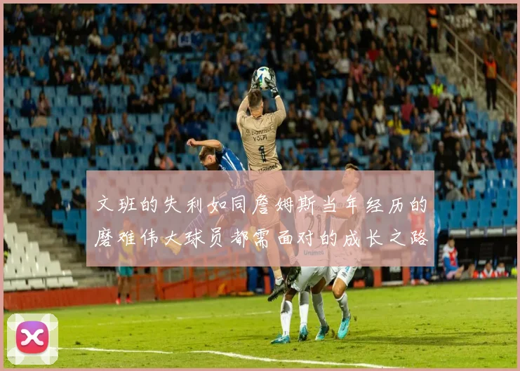 文班的失利如同詹姆斯当年经历的磨难伟大球员都需面对的成长之路