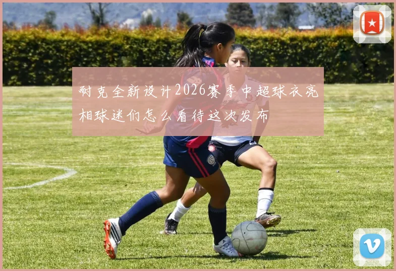 耐克全新设计2026赛季中超球衣亮相球迷们怎么看待这次发布