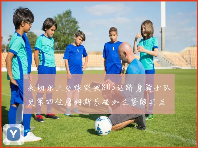 米切尔三分球突破803记跻身骑士队史第四位詹姆斯乐福加兰紧随其后
