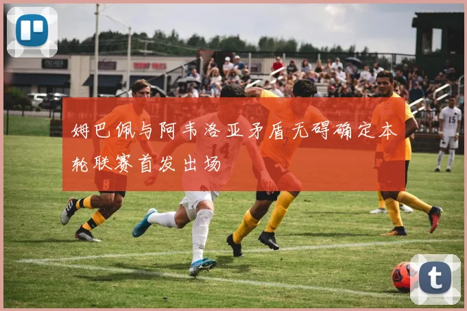 姆巴佩与阿韦洛亚矛盾无碍确定本轮联赛首发出场