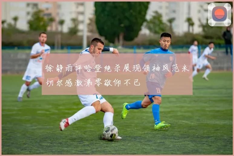 徐静雨评哈登绝杀展现领袖风范米切尔感激涕零敬仰不已