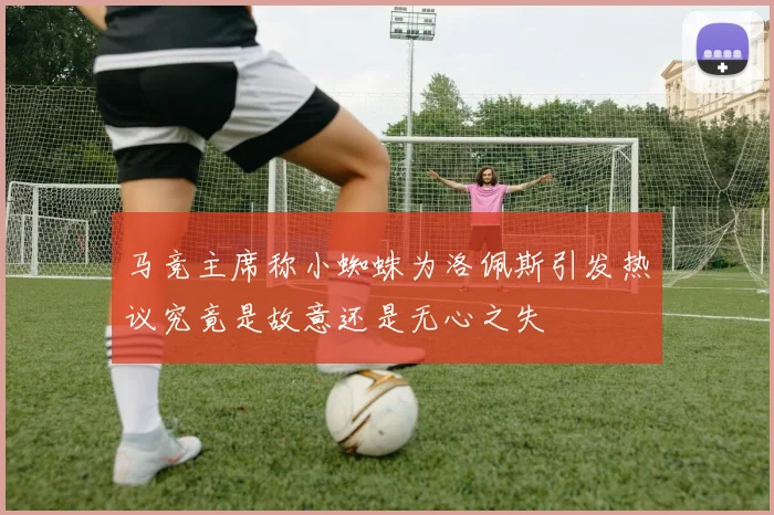 马竞主席称小蜘蛛为洛佩斯引发热议究竟是故意还是无心之失